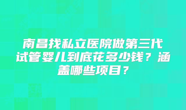 南昌找私立医院做第三代试管婴儿到底花多少钱？涵盖哪些项目？