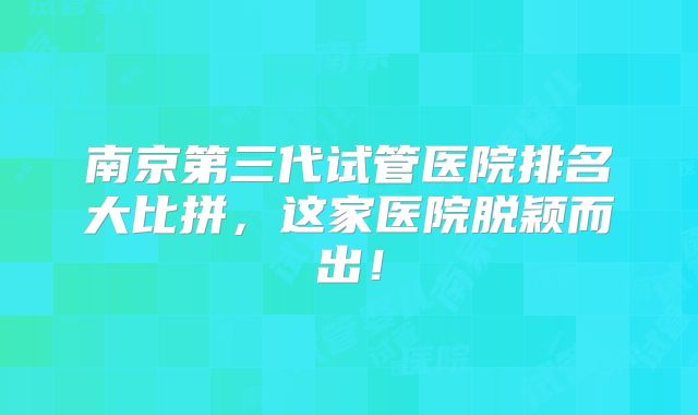 南京第三代试管医院排名大比拼，这家医院脱颖而出！