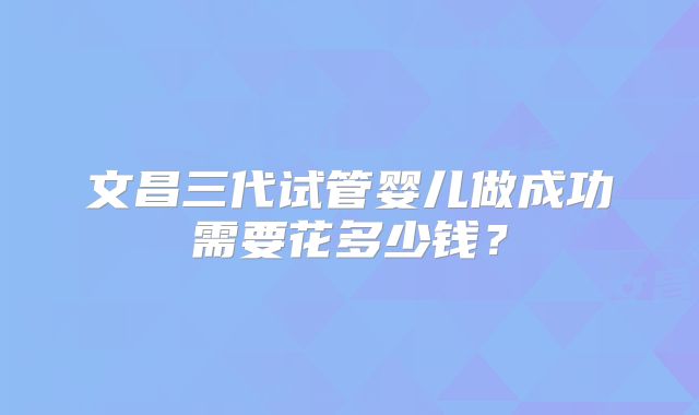 文昌三代试管婴儿做成功需要花多少钱？