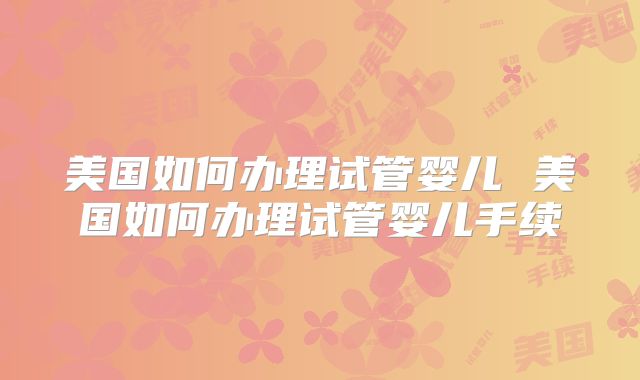 美国如何办理试管婴儿 美国如何办理试管婴儿手续