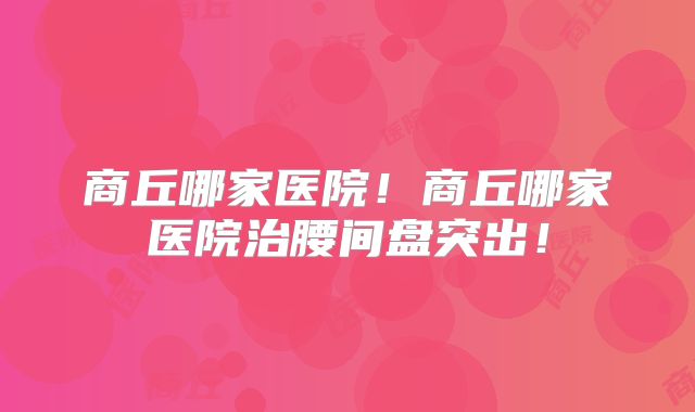 商丘哪家医院！商丘哪家医院治腰间盘突出！