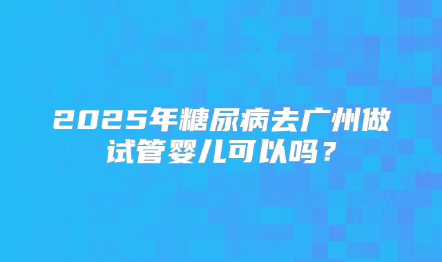 2025年糖尿病去广州做试管婴儿可以吗?