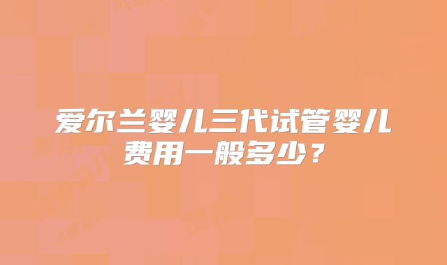 爱尔兰婴儿三代试管婴儿费用一般多少?