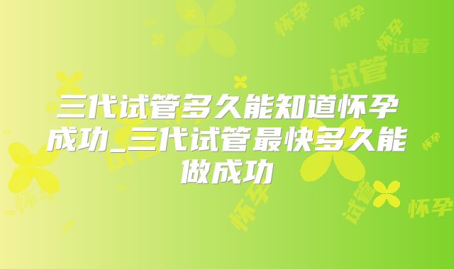 三代试管多久能知道怀孕成功_三代试管最快多久能做成功