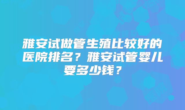 雅安试做管生殖比较好的医院排名?雅安试管婴儿要多少钱?