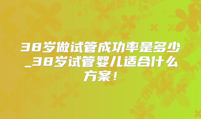 38岁做试管成功率是多少_38岁试管婴儿适合什么方案！