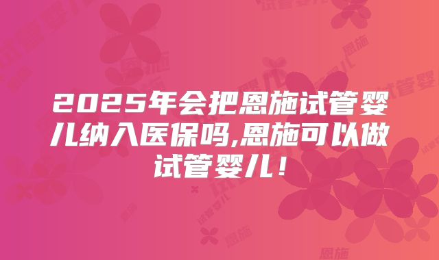 2025年会把恩施试管婴儿纳入医保吗,恩施可以做试管婴儿！