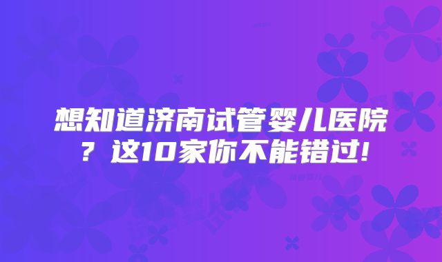 想知道济南试管婴儿医院？这10家你不能错过!