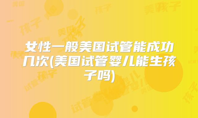女性一般美国试管能成功几次(美国试管婴儿能生孩子吗)
