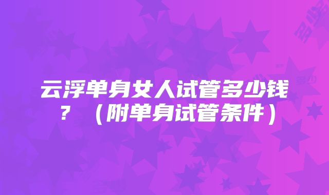 云浮单身女人试管多少钱？（附单身试管条件）
