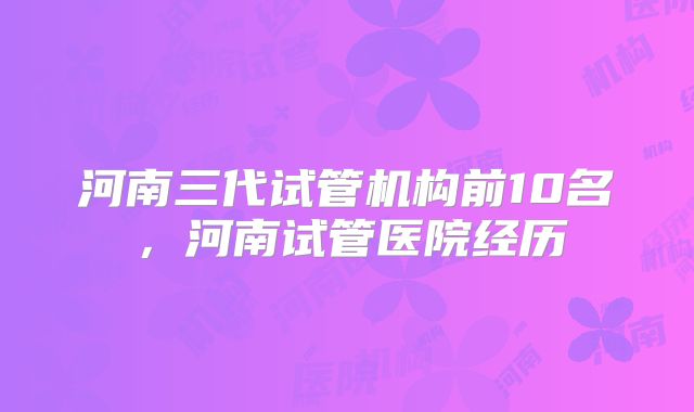 河南三代试管机构前10名，河南试管医院经历