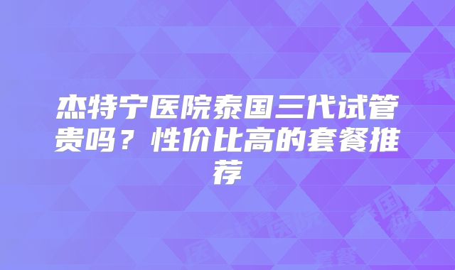 杰特宁医院泰国三代试管贵吗?性价比高的套餐推荐