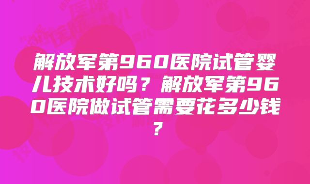 解放军第960医院试管婴儿技术好吗?解放军第960医院做试管需要花多少钱?