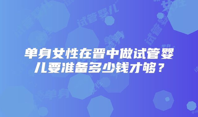 单身女性在晋中做试管婴儿要准备多少钱才够？