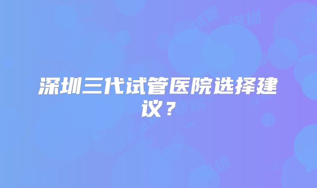 深圳三代试管医院选择建议？