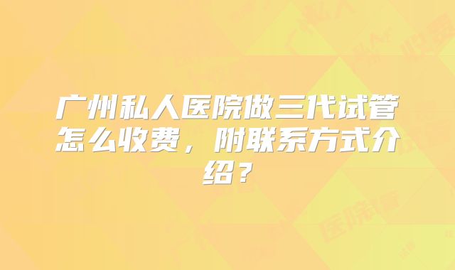 广州私人医院做三代试管怎么收费，附联系方式介绍？