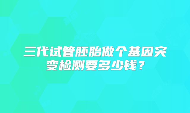 三代试管胚胎做个基因突变检测要多少钱?
