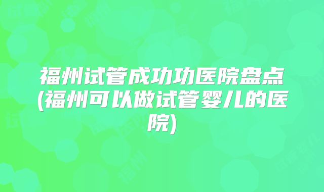 福州试管成功功医院盘点(福州可以做试管婴儿的医院)