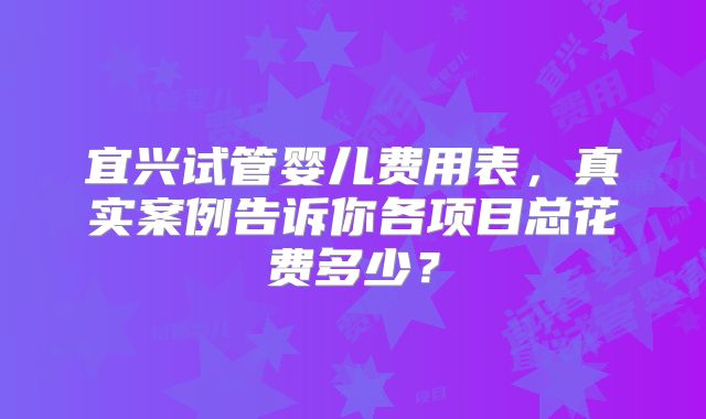 宜兴试管婴儿费用表，真实案例告诉你各项目总花费多少？