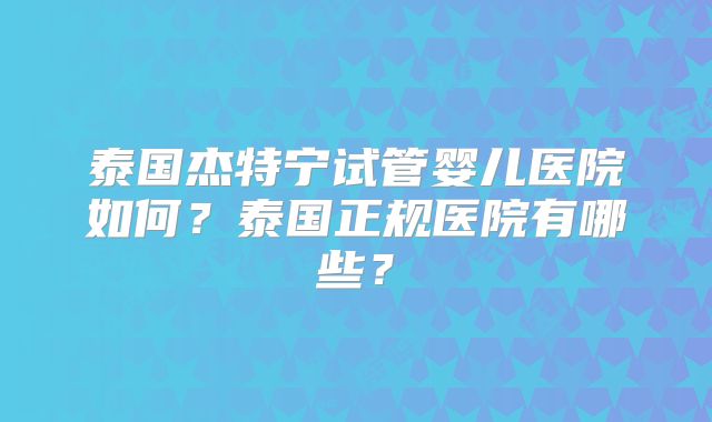 泰国杰特宁试管婴儿医院如何？泰国正规医院有哪些？