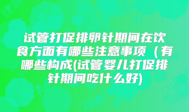 试管打促排卵针期间在饮食方面有哪些注意事项(有哪些构成(试管婴儿打促排针期间吃什么好)