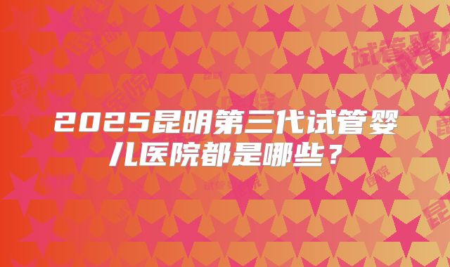 2025昆明第三代试管婴儿医院都是哪些？