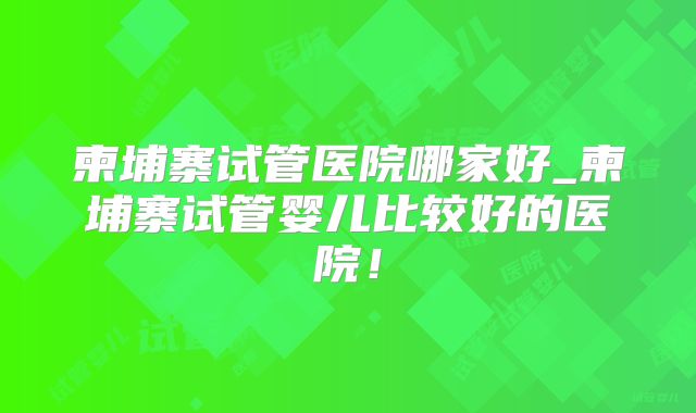 柬埔寨试管医院哪家好_柬埔寨试管婴儿比较好的医院!