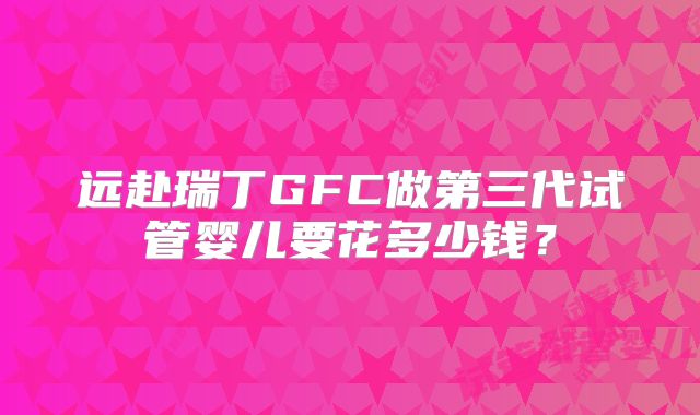 远赴瑞丁GFC做第三代试管婴儿要花多少钱？