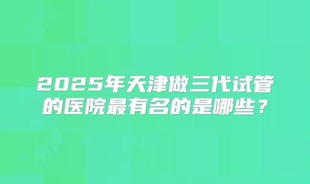 2025年天津做三代试管的医院最有名的是哪些?