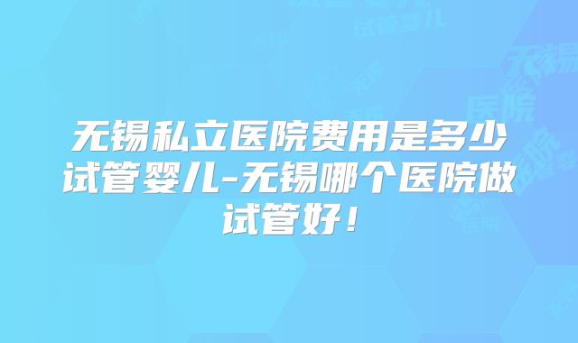 无锡私立医院费用是多少试管婴儿-无锡哪个医院做试管好！