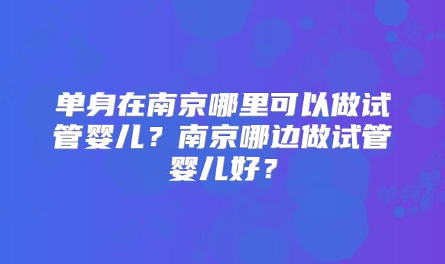 单身在南京哪里可以做试管婴儿?南京哪边做试管婴儿好?