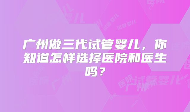 广州做三代试管婴儿,你知道怎样选择医院和医生吗?