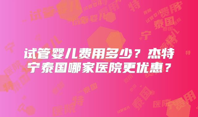 试管婴儿费用多少？杰特宁泰国哪家医院更优惠？