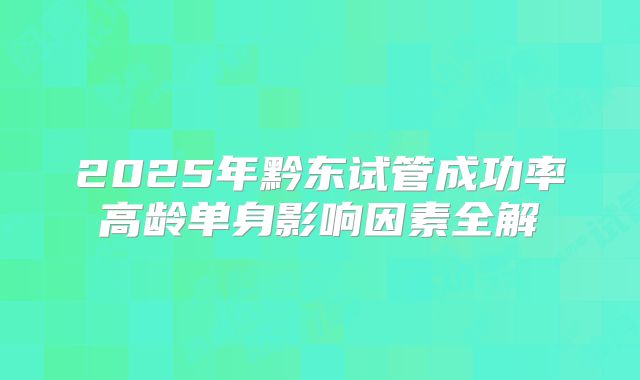 2025年黔东试管成功率高龄单身影响因素全解