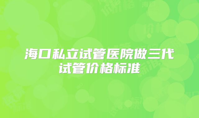 海口私立试管医院做三代试管价格标准