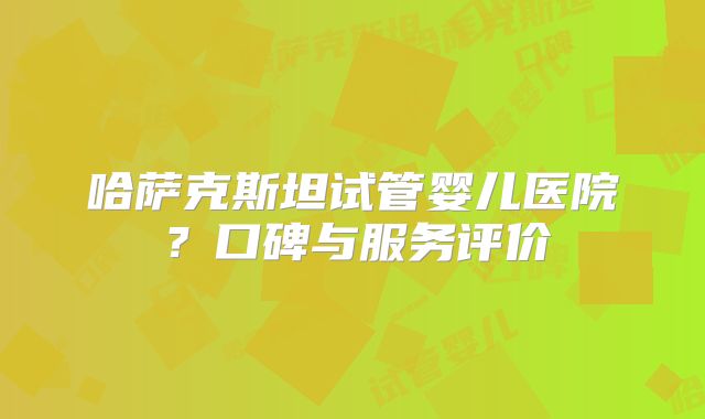 哈萨克斯坦试管婴儿医院？口碑与服务评价