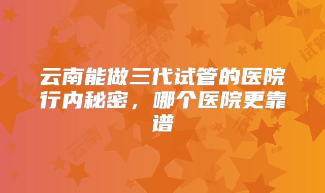 云南能做三代试管的医院行内秘密，哪个医院更靠谱