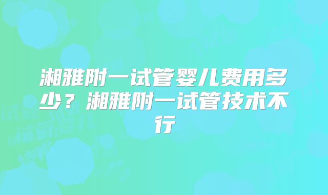 湘雅附一试管婴儿费用多少?湘雅附一试管技术不行
