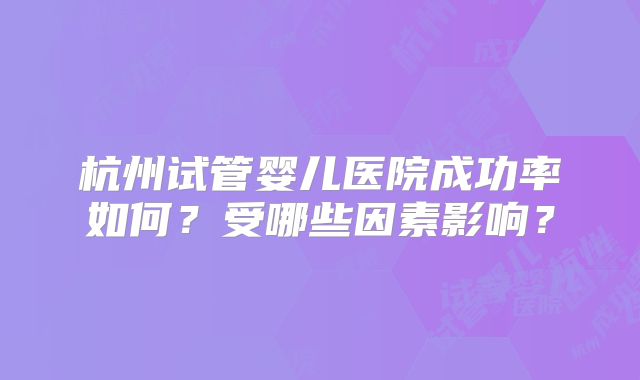 杭州试管婴儿医院成功率如何？受哪些因素影响？