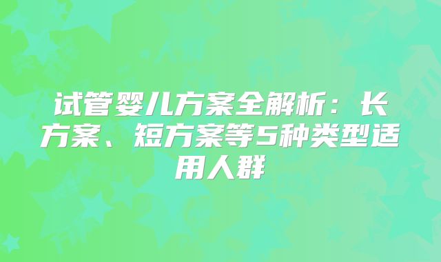 试管婴儿方案全解析:长方案、短方案等5种类型适用人群