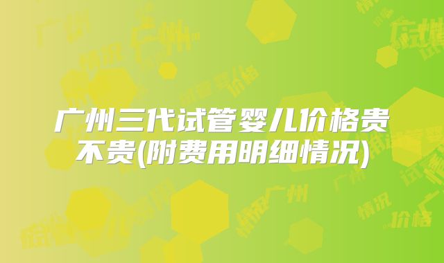 广州三代试管婴儿价格贵不贵(附费用明细情况)