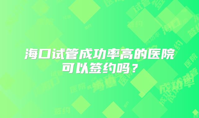 海口试管成功率高的医院可以签约吗?