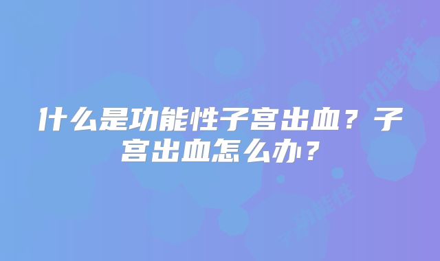 什么是功能性子宫出血?子宫出血怎么办?