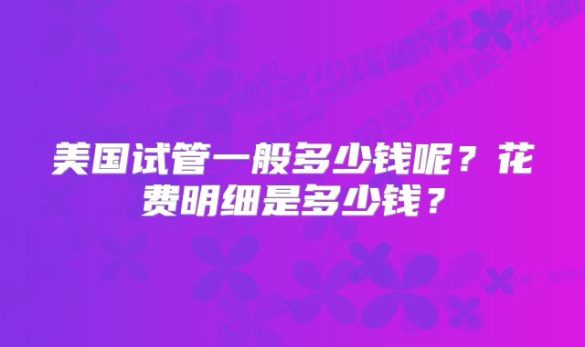 美国试管一般多少钱呢?花费明细是多少钱?