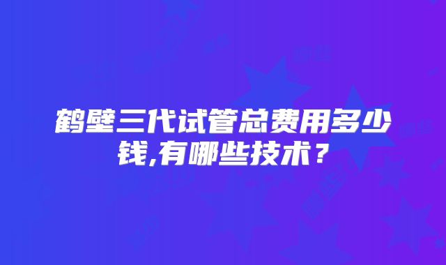 鹤壁三代试管总费用多少钱,有哪些技术？