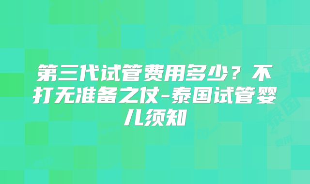第三代试管费用多少？不打无准备之仗-泰国试管婴儿须知