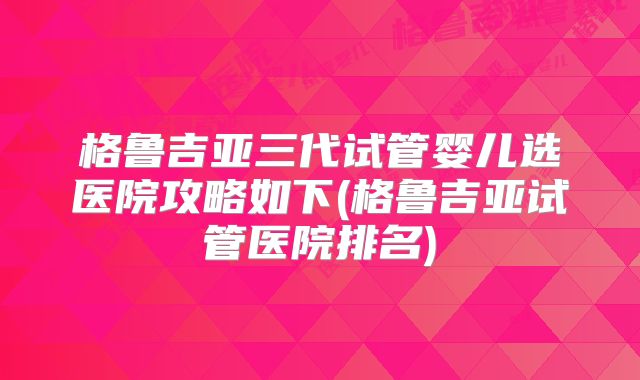 格鲁吉亚三代试管婴儿选医院攻略如下(格鲁吉亚试管医院排名)