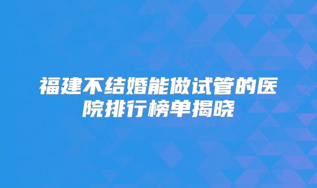 福建不结婚能做试管的医院排行榜单揭晓