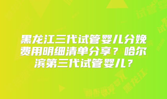 黑龙江三代试管婴儿分娩费用明细清单分享？哈尔滨第三代试管婴儿？