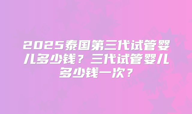 2025泰国第三代试管婴儿多少钱？三代试管婴儿多少钱一次？
